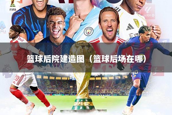 篮球后院建造图（篮球后场在哪）