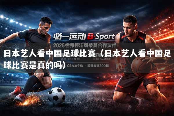日本艺人看中国足球比赛（日本艺人看中国足球比赛是真的吗）